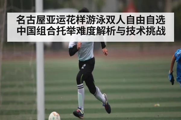 名古屋亚运花样游泳双人自由自选中国组合托举难度解析与技术挑战