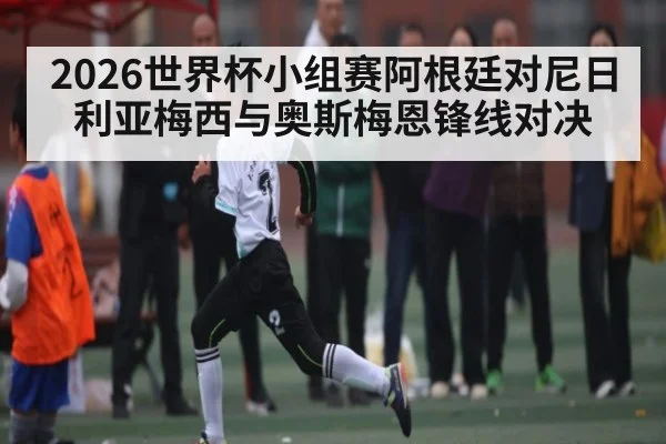 2026世界杯小组赛阿根廷对尼日利亚梅西与奥斯梅恩锋线对决