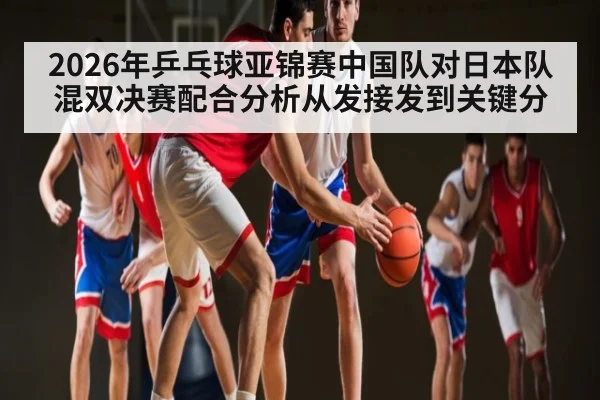 2026年乒乓球亚锦赛中国队对日本队混双决赛配合分析从发接发到关键分
